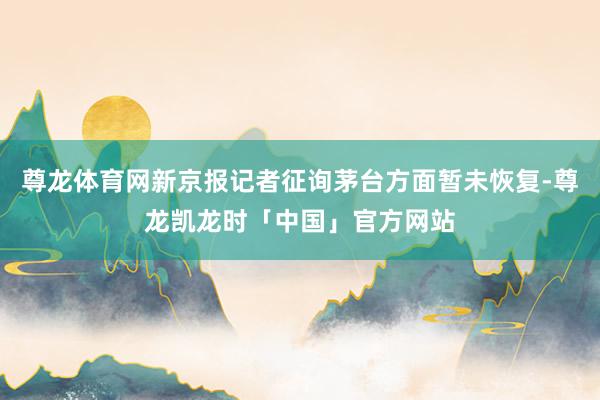 尊龙体育网新京报记者征询茅台方面暂未恢复-尊龙凯龙时「中国」官方网站