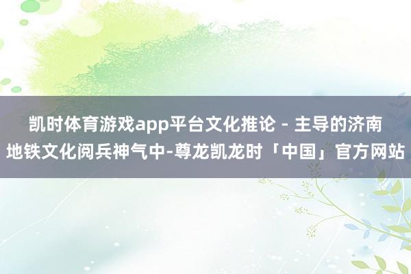凯时体育游戏app平台文化推论 - 主导的济南地铁文化阅兵神气中-尊龙凯龙时「中国」官方网站
