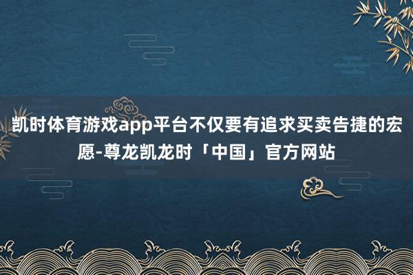 凯时体育游戏app平台不仅要有追求买卖告捷的宏愿-尊龙凯龙时「中国」官方网站