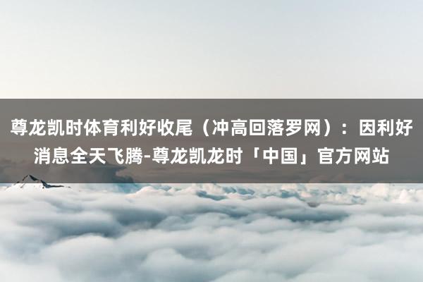 尊龙凯时体育利好收尾（冲高回落罗网）：因利好消息全天飞腾-尊龙凯龙时「中国」官方网站