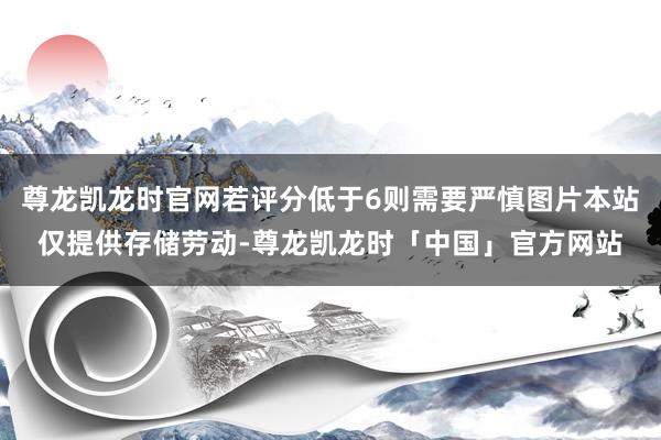 尊龙凯龙时官网若评分低于6则需要严慎图片本站仅提供存储劳动-尊龙凯龙时「中国」官方网站