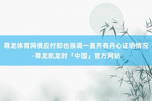 尊龙体育网俄应付部也强调一直齐有丹心证明情况-尊龙凯龙时「中国」官方网站