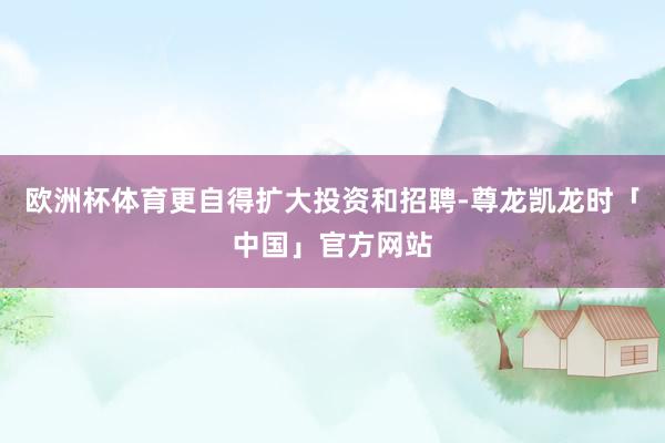 欧洲杯体育更自得扩大投资和招聘-尊龙凯龙时「中国」官方网站