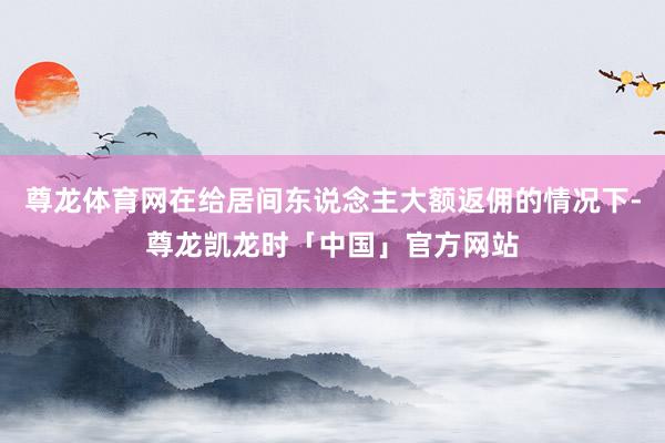 尊龙体育网在给居间东说念主大额返佣的情况下-尊龙凯龙时「中国」官方网站