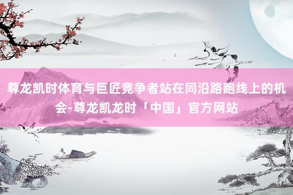 尊龙凯时体育与巨匠竞争者站在同沿路跑线上的机会-尊龙凯龙时「中国」官方网站