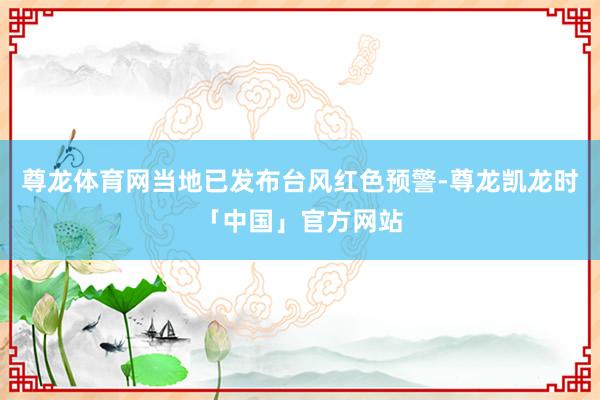 尊龙体育网当地已发布台风红色预警-尊龙凯龙时「中国」官方网站
