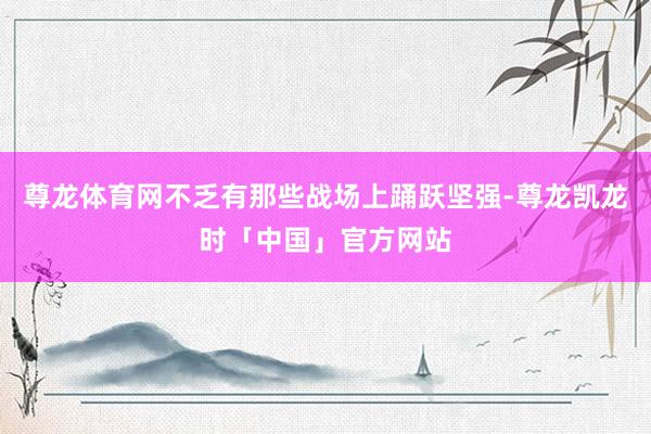 尊龙体育网不乏有那些战场上踊跃坚强-尊龙凯龙时「中国」官方网站