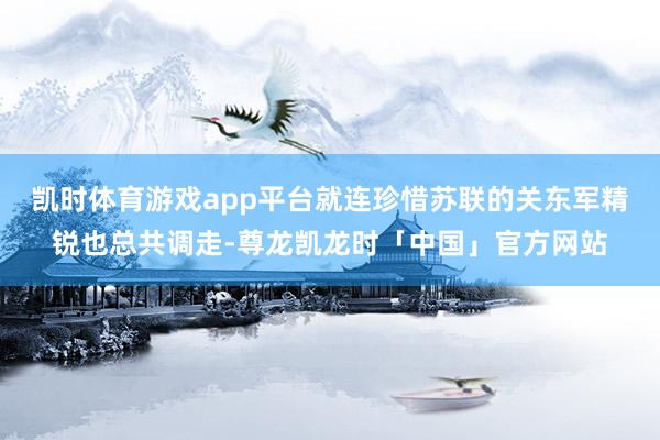 凯时体育游戏app平台就连珍惜苏联的关东军精锐也总共调走-尊龙凯龙时「中国」官方网站