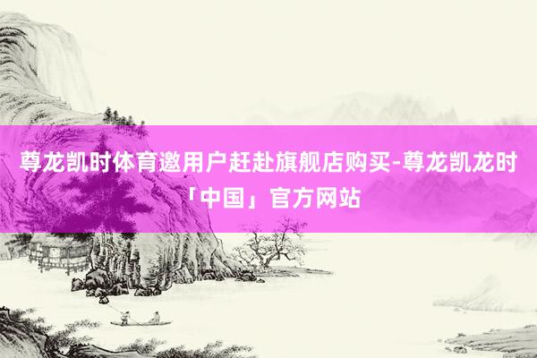 尊龙凯时体育邀用户赶赴旗舰店购买-尊龙凯龙时「中国」官方网站