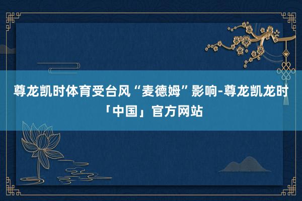 尊龙凯时体育受台风“麦德姆”影响-尊龙凯龙时「中国」官方网站