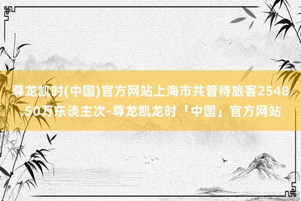 尊龙凯时(中国)官方网站上海市共管待旅客2548.50万东谈主次-尊龙凯龙时「中国」官方网站