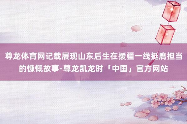 尊龙体育网记载展现山东后生在援疆一线挺膺担当的慷慨故事-尊龙凯龙时「中国」官方网站