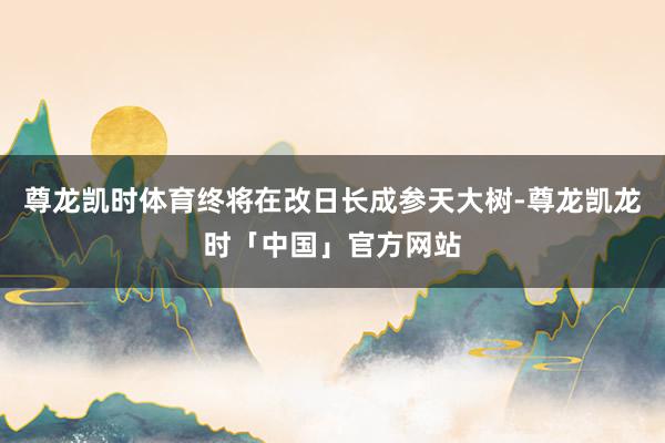 尊龙凯时体育终将在改日长成参天大树-尊龙凯龙时「中国」官方网站