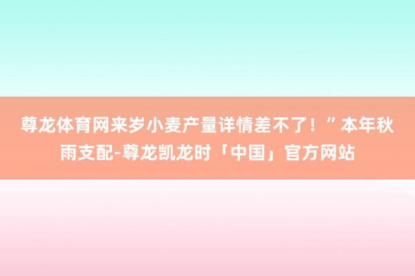 尊龙体育网来岁小麦产量详情差不了！”　　本年秋雨支配-尊龙凯龙时「中国」官方网站