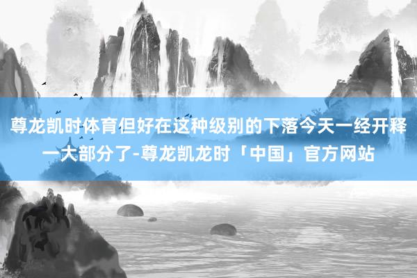 尊龙凯时体育但好在这种级别的下落今天一经开释一大部分了-尊龙凯龙时「中国」官方网站
