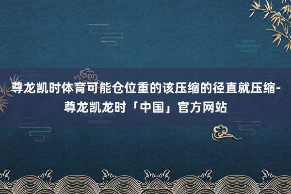 尊龙凯时体育可能仓位重的该压缩的径直就压缩-尊龙凯龙时「中国」官方网站