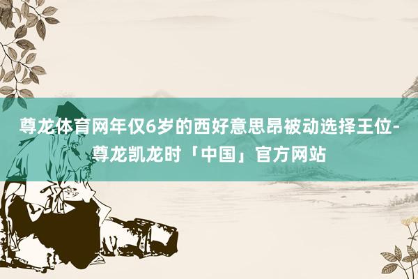 尊龙体育网年仅6岁的西好意思昂被动选择王位-尊龙凯龙时「中国」官方网站