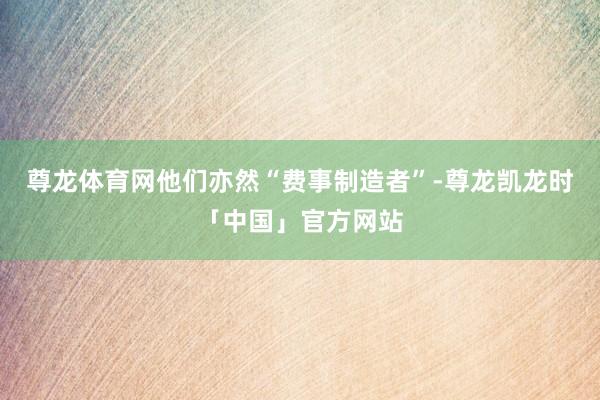 尊龙体育网他们亦然“费事制造者”-尊龙凯龙时「中国」官方网站