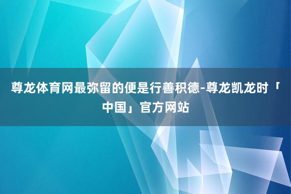尊龙体育网最弥留的便是行善积德-尊龙凯龙时「中国」官方网站