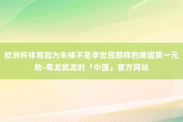 欧洲杯体育因为朱棣不是李世民那样的建国第一元勋-尊龙凯龙时「中国」官方网站