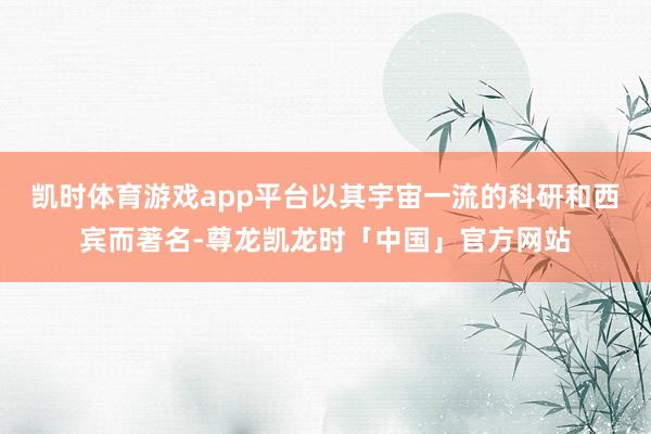 凯时体育游戏app平台以其宇宙一流的科研和西宾而著名-尊龙凯龙时「中国」官方网站