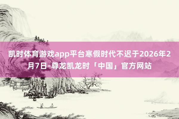 凯时体育游戏app平台寒假时代不迟于2026年2月7日-尊龙凯龙时「中国」官方网站
