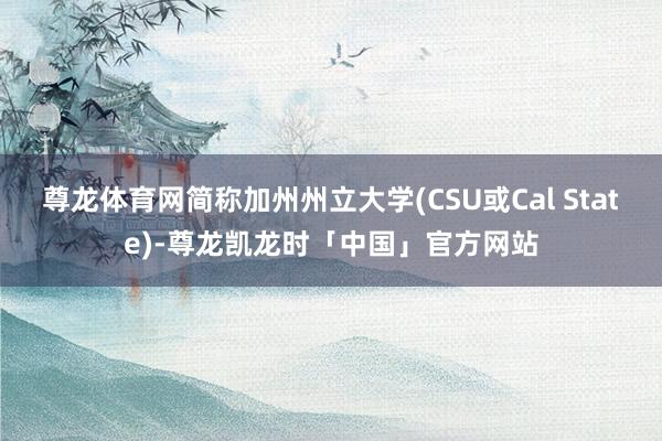 尊龙体育网简称加州州立大学(CSU或Cal State)-尊龙凯龙时「中国」官方网站