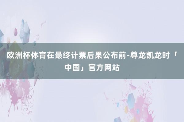 欧洲杯体育在最终计票后果公布前-尊龙凯龙时「中国」官方网站