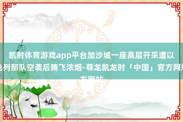凯时体育游戏app平台加沙城一座高层开采遭以色列部队空袭后腾飞浓烟-尊龙凯龙时「中国」官方网站