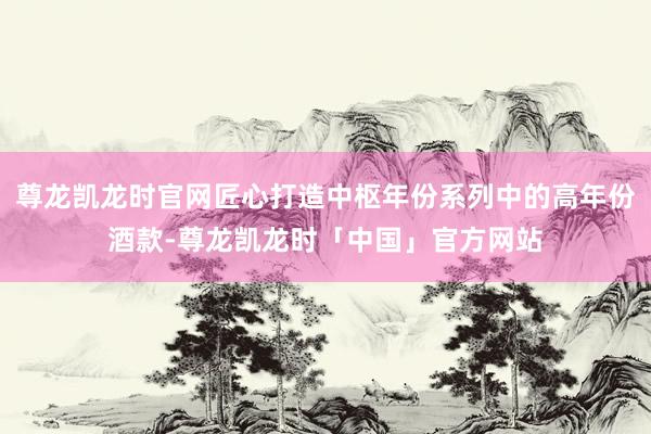 尊龙凯龙时官网匠心打造中枢年份系列中的高年份酒款-尊龙凯龙时「中国」官方网站