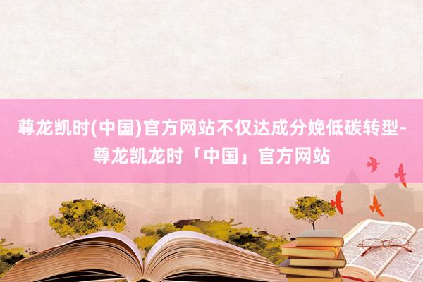 尊龙凯时(中国)官方网站不仅达成分娩低碳转型-尊龙凯龙时「中国」官方网站