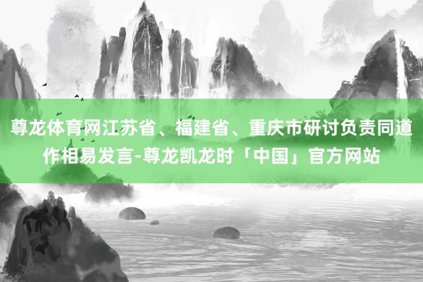 尊龙体育网江苏省、福建省、重庆市研讨负责同道作相易发言-尊龙凯龙时「中国」官方网站