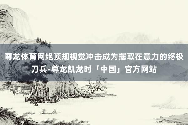 尊龙体育网绝顶规视觉冲击成为攫取在意力的终极刀兵-尊龙凯龙时「中国」官方网站
