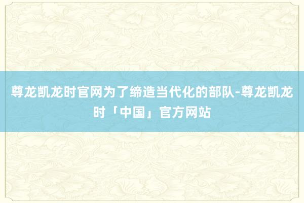 尊龙凯龙时官网为了缔造当代化的部队-尊龙凯龙时「中国」官方网站