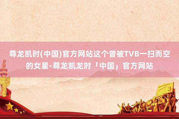 尊龙凯时(中国)官方网站这个曾被TVB一扫而空的女星-尊龙凯龙时「中国」官方网站