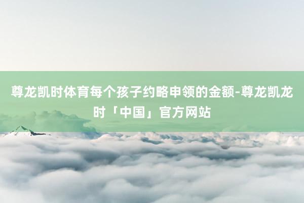 尊龙凯时体育每个孩子约略申领的金额-尊龙凯龙时「中国」官方网站