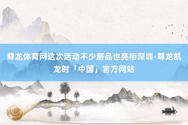 尊龙体育网这次活动不少居品也亮相深圳-尊龙凯龙时「中国」官方网站