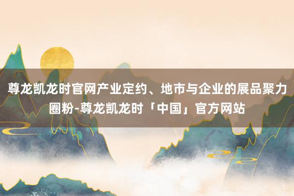 尊龙凯龙时官网产业定约、地市与企业的展品聚力圈粉-尊龙凯龙时「中国」官方网站