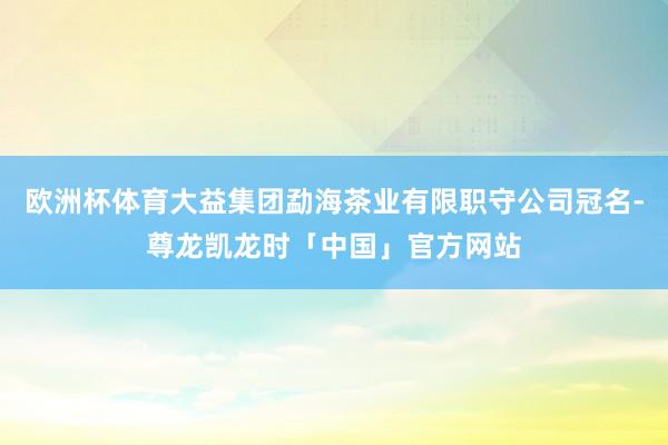 欧洲杯体育大益集团勐海茶业有限职守公司冠名-尊龙凯龙时「中国」官方网站