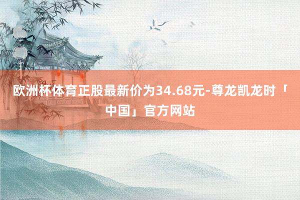 欧洲杯体育正股最新价为34.68元-尊龙凯龙时「中国」官方网站