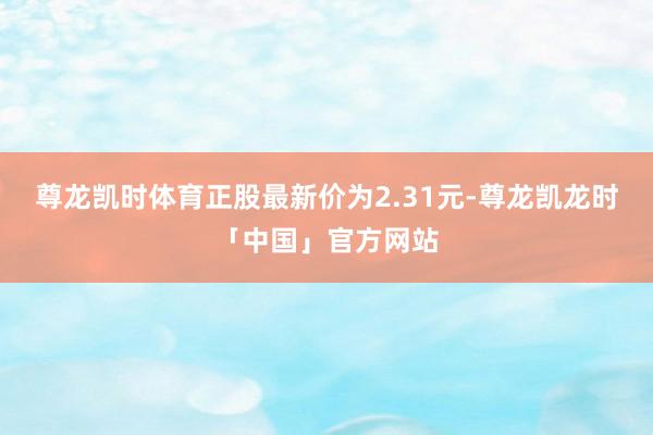 尊龙凯时体育正股最新价为2.31元-尊龙凯龙时「中国」官方网站
