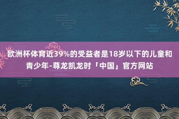 欧洲杯体育近39%的受益者是18岁以下的儿童和青少年-尊龙凯龙时「中国」官方网站