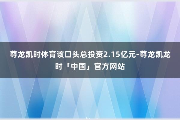 尊龙凯时体育　　该口头总投资2.15亿元-尊龙凯龙时「中国」官方网站