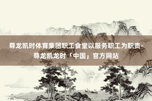 尊龙凯时体育　　集团职工食堂以服务职工为职责-尊龙凯龙时「中国」官方网站
