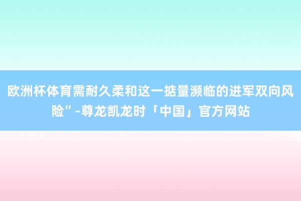 欧洲杯体育需耐久柔和这一掂量濒临的进军双向风险”-尊龙凯龙时「中国」官方网站