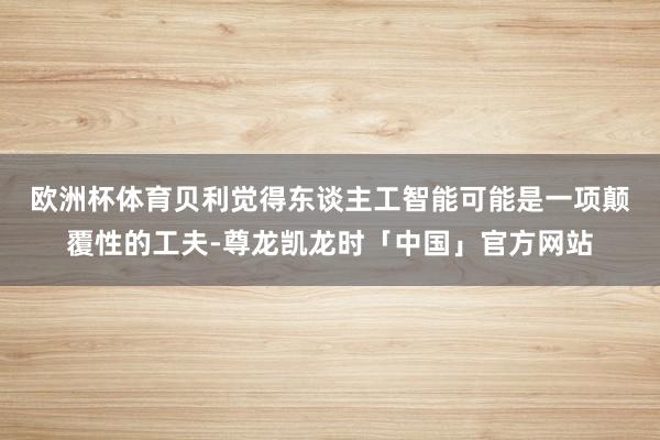 欧洲杯体育　　贝利觉得东谈主工智能可能是一项颠覆性的工夫-尊龙凯龙时「中国」官方网站