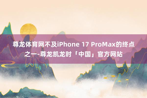 尊龙体育网不及iPhone 17 ProMax的终点之一-尊龙凯龙时「中国」官方网站