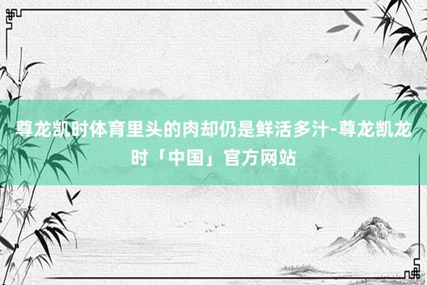尊龙凯时体育里头的肉却仍是鲜活多汁-尊龙凯龙时「中国」官方网站
