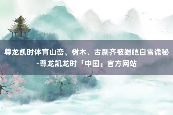 尊龙凯时体育山峦、树木、古刹齐被皑皑白雪诡秘-尊龙凯龙时「中国」官方网站