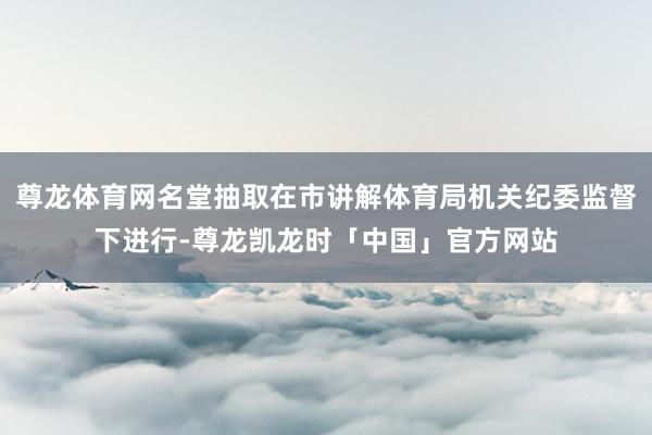 尊龙体育网名堂抽取在市讲解体育局机关纪委监督下进行-尊龙凯龙时「中国」官方网站